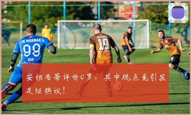 安切洛蒂评价c罗，其中观点竟引发足坛热议！