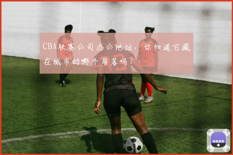 CBA联赛公司办公地址，你知道它藏在城市的哪个角落吗？