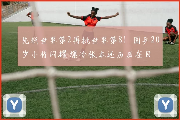 先斩世界第2再挑世界第8！国乒20岁小将闪耀 爆冷张本还历历在目