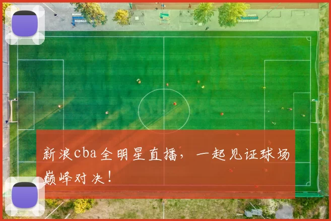 新浪cba全明星直播，一起见证球场巅峰对决！