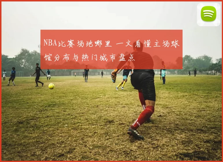 NBA比赛场地哪里 一文看懂主场球馆分布与热门城市盘点