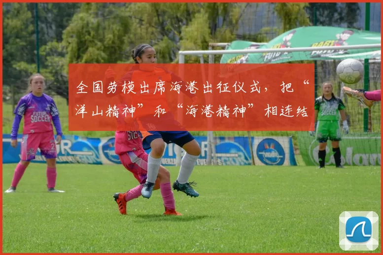 全国劳模出席海港出征仪式，把“洋山精神”和“海港精神”相连结