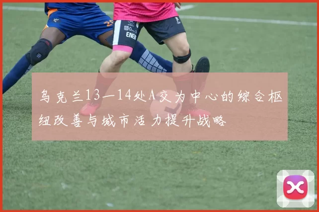 乌克兰13一14处A交为中心的综合枢纽改善与城市活力提升战略