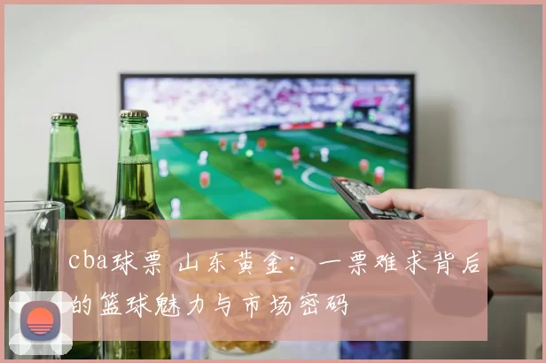 cba球票 山东黄金：一票难求背后的篮球魅力与市场密码