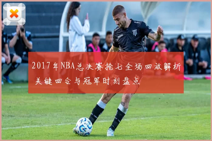 2017年NBA总决赛抢七全场回放解析 关键回合与冠军时刻盘点