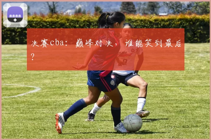 决赛cba:巅峰对决,谁能笑到最后?