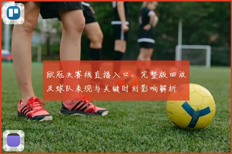 欧冠决赛线直播入口、完整版回放及球队表现与关键时刻影响解析