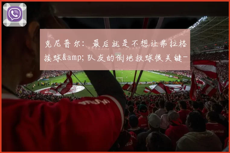 克尼普尔：最后就是不想让弗拉格接球&队友的倒地救球很关键-NBA新闻