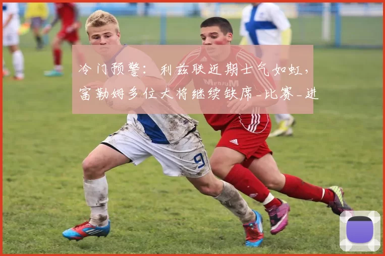 冷门预警：利兹联近期士气如虹，富勒姆多位大将继续缺席_比赛_进攻_主场