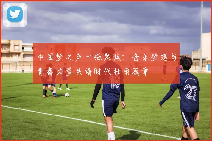 中国梦之声十强聚焦：音乐梦想与青春力量共谱时代壮丽篇章