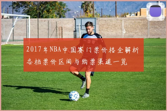 2017年NBA中国赛门票价格全解析 各档票价区间与购票渠道一览