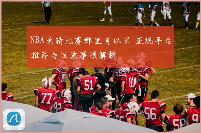 NBA竞猜比赛哪里可以买 正规平台推荐与注意事项解析