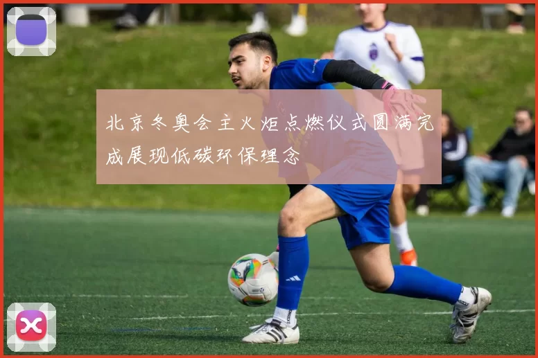 北京冬奥会主火炬点燃仪式圆满完成展现低碳环保理念