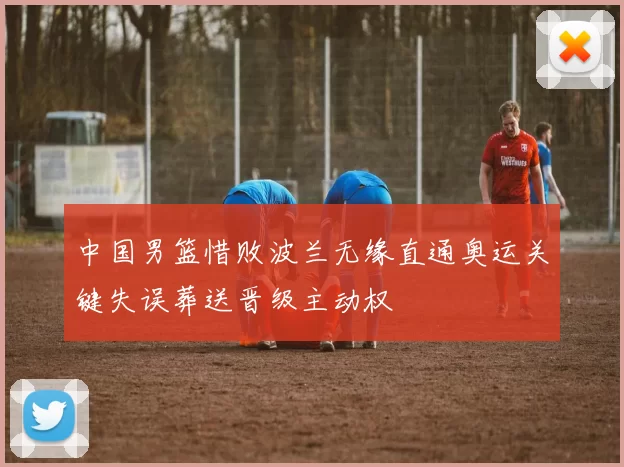 中国男篮惜败波兰无缘直通奥运关键失误葬送晋级主动权