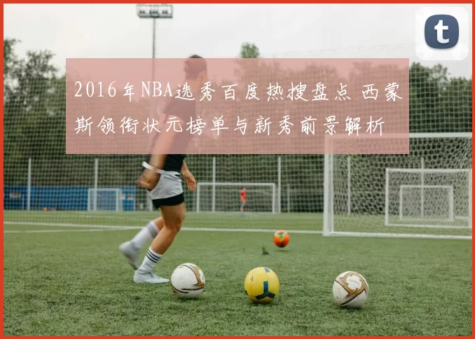 2016年NBA选秀百度热搜盘点 西蒙斯领衔状元榜单与新秀前景解析