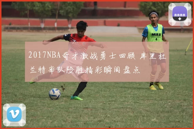 2017NBA奇才激战勇士回顾 库里杜兰特率队险胜精彩瞬间盘点