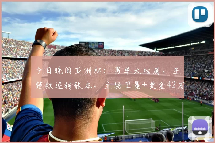 今日晚间亚洲杯：男单大结局，王楚钦逆转张本，主场卫冕+奖金42万