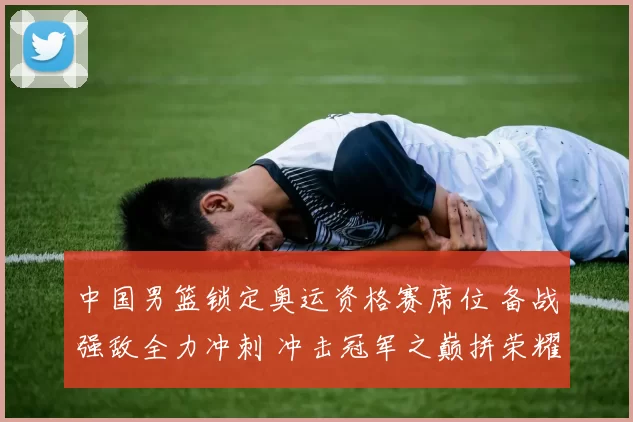 中国男篮锁定奥运资格赛席位 备战强敌全力冲刺 冲击冠军之巅拼荣耀