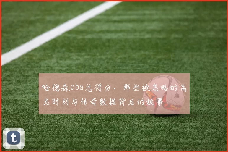 哈德森cba总得分，那些被忽略的高光时刻与传奇数据背后的故事