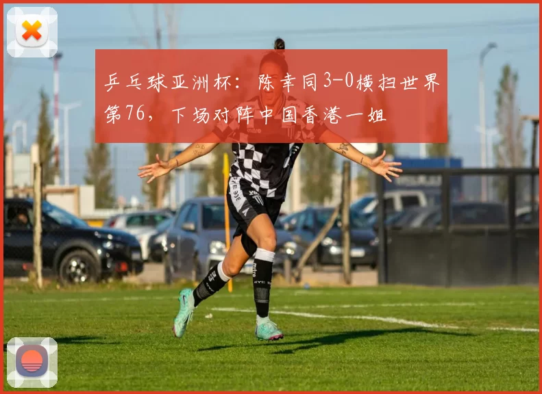 乒乓球亚洲杯：陈幸同3-0横扫世界第76，下场对阵中国香港一姐