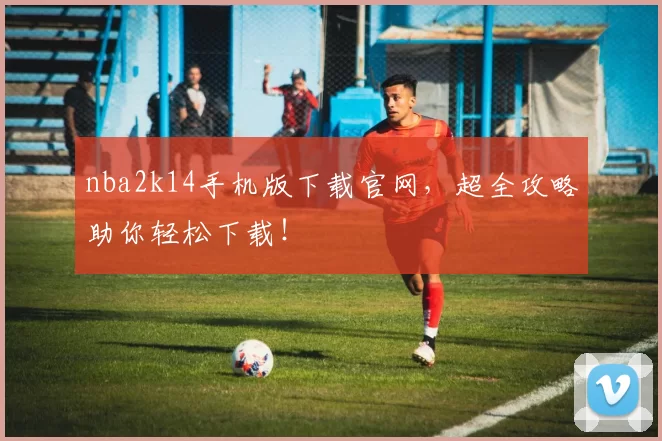 nba2k14手机版下载官网，超全攻略助你轻松下载！