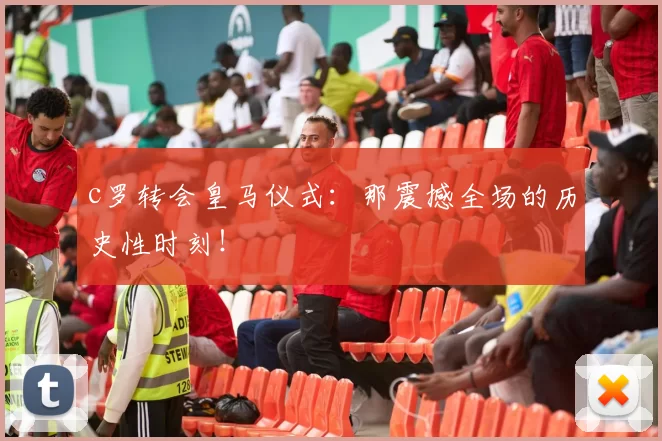 c罗转会皇马仪式：那震撼全场的历史性时刻！