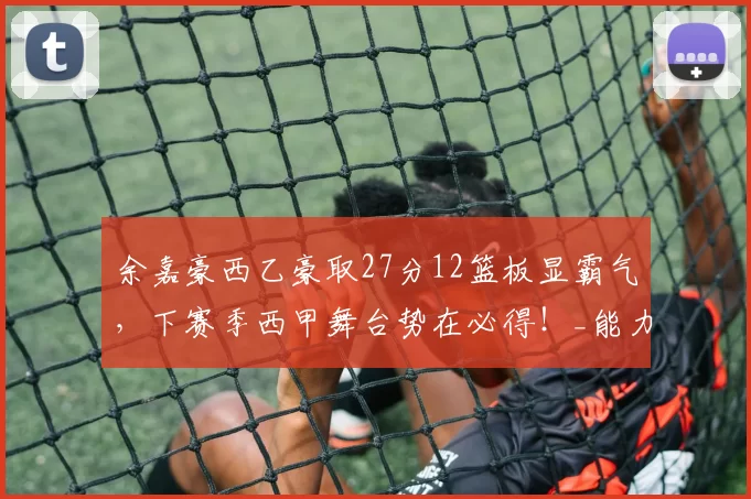 余嘉豪西乙豪取27分12篮板显霸气，下赛季西甲舞台势在必得！_能力_比赛_对手