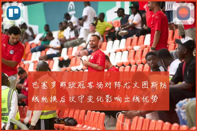 巴塞罗那欧冠客场对阵尤文图斯防线轮换后攻守变化影响出线优势