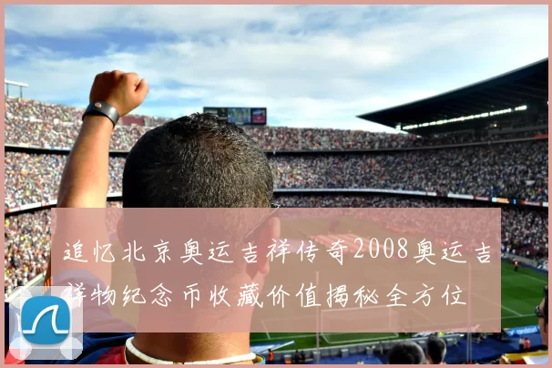 追忆北京奥运吉祥传奇2008奥运吉祥物纪念币收藏价值揭秘全方位