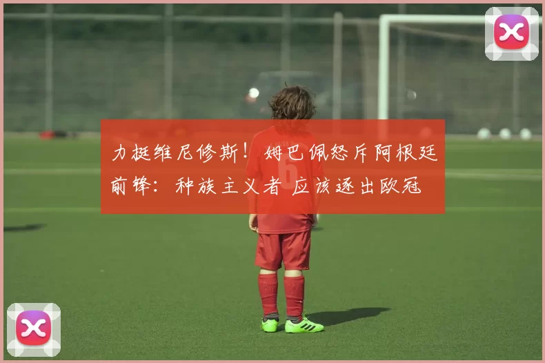 力挺维尼修斯！姆巴佩怒斥阿根廷前锋：种族主义者 应该逐出欧冠