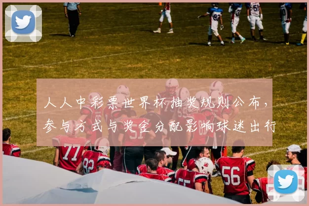 人人中彩票世界杯抽奖规则公布，参与方式与奖金分配影响球迷出行安排