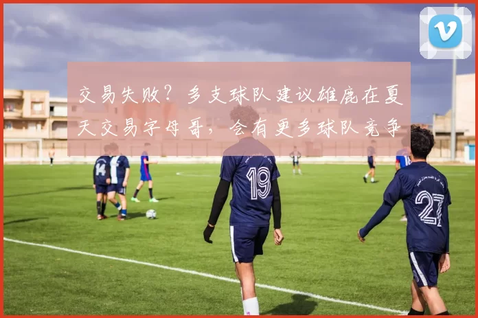 交易失败？多支球队建议雄鹿在夏天交易字母哥，会有更多球队竞争