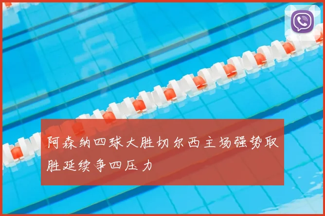 阿森纳四球大胜切尔西主场强势取胜延续争四压力