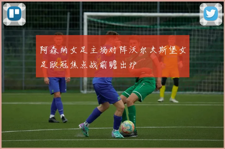 阿森纳女足主场对阵沃尔夫斯堡女足欧冠焦点战前瞻出炉