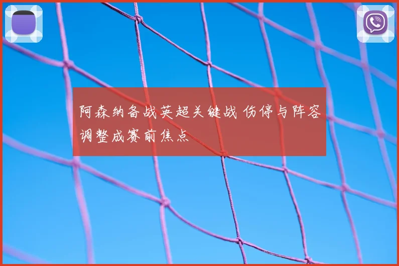 阿森纳备战英超关键战 伤停与阵容调整成赛前焦点