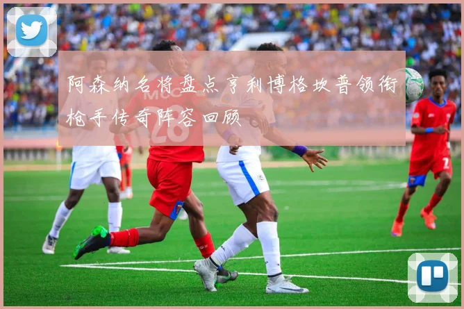 阿森纳名将盘点亨利博格坎普领衔枪手传奇阵容回顾