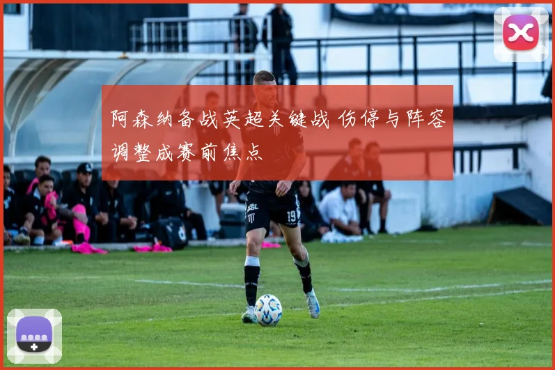 阿森纳备战英超关键战 伤停与阵容调整成赛前焦点