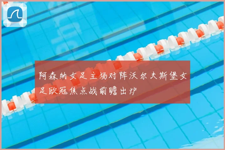 阿森纳女足主场对阵沃尔夫斯堡女足欧冠焦点战前瞻出炉
